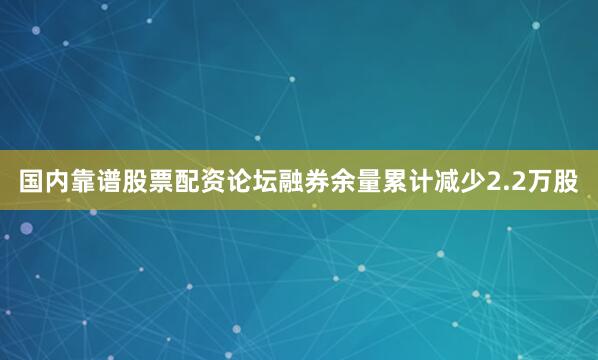 国内靠谱股票配资论坛融券余量累计减少2.2万股