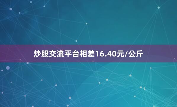 炒股交流平台相差16.40元/公斤