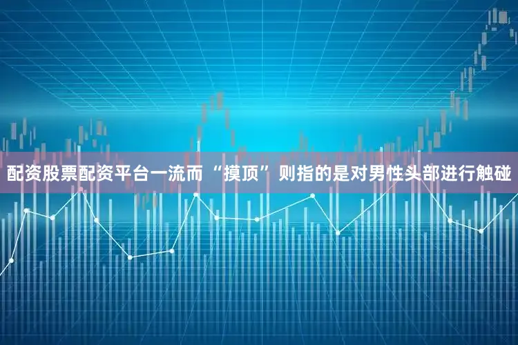 配资股票配资平台一流而 “摸顶” 则指的是对男性头部进行触碰