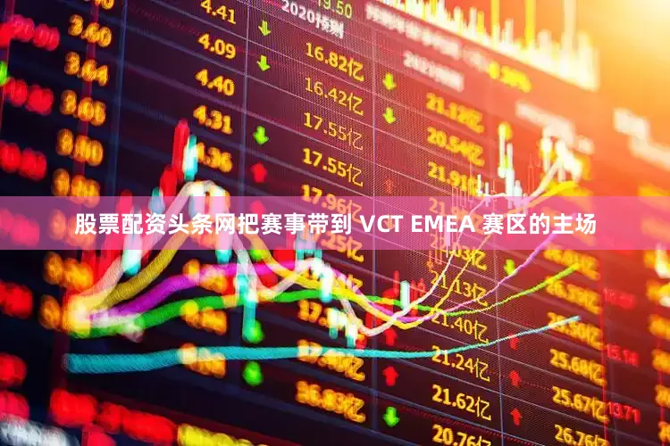 股票配资头条网把赛事带到 VCT EMEA 赛区的主场