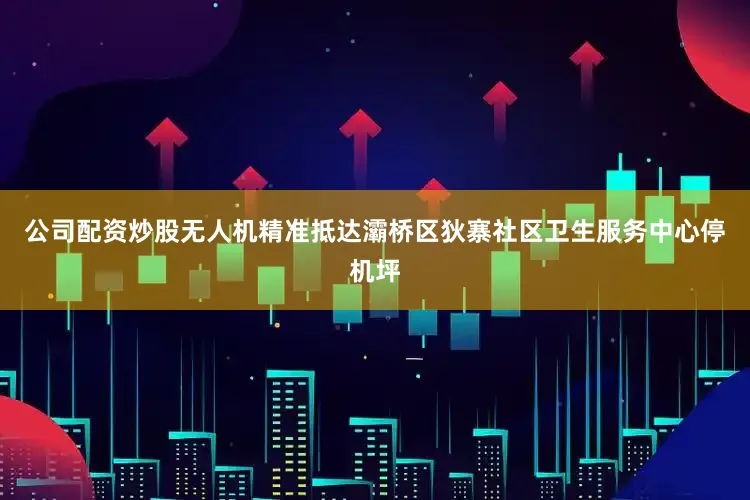 公司配资炒股无人机精准抵达灞桥区狄寨社区卫生服务中心停机坪