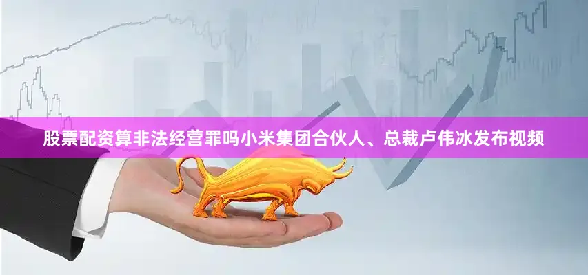 股票配资算非法经营罪吗小米集团合伙人、总裁卢伟冰发布视频