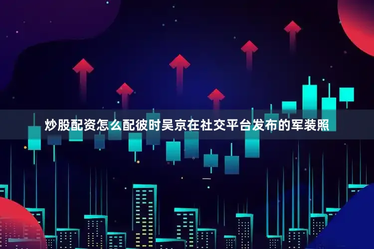 炒股配资怎么配彼时吴京在社交平台发布的军装照