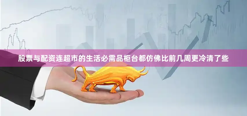 股票与配资连超市的生活必需品柜台都仿佛比前几周更冷清了些
