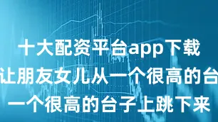 十大配资平台app下载这个小朋友让朋友女儿从一个很高的台子上跳下来