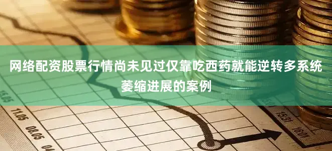 网络配资股票行情尚未见过仅靠吃西药就能逆转多系统萎缩进展的案例