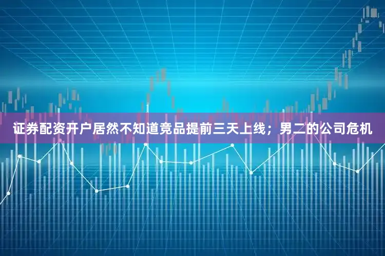 证券配资开户居然不知道竞品提前三天上线；男二的公司危机