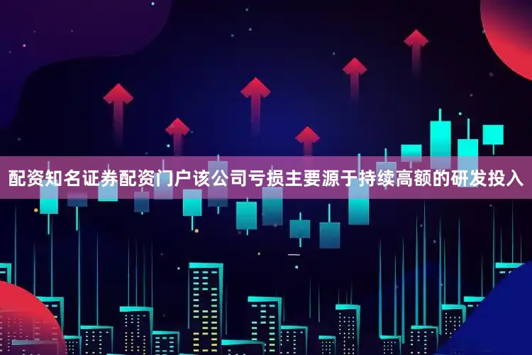 配资知名证券配资门户该公司亏损主要源于持续高额的研发投入
