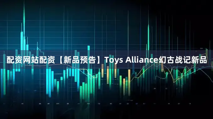 配资网站配资【新品预告】Toys Alliance幻古战记新品